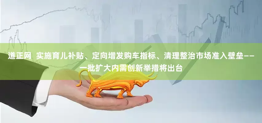 道正网  实施育儿补贴、定向增发购车指标、清理整治市场准入壁垒——一批扩大内需创新举措将出台