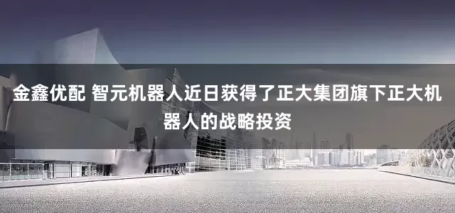 金鑫优配 智元机器人近日获得了正大集团旗下正大机器人的战略投资