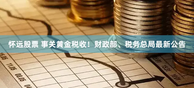怀远股票 事关黄金税收！财政部、税务总局最新公告