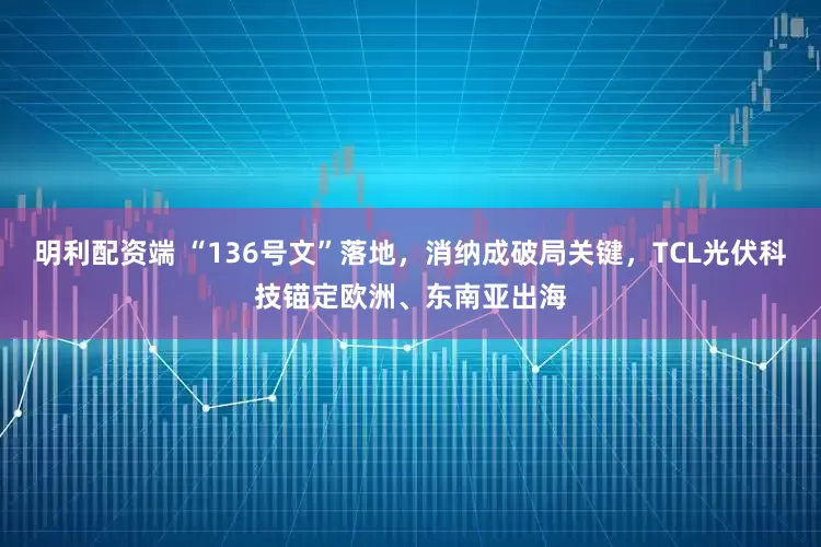 明利配资端 “136号文”落地，消纳成破局关键，TCL光伏科技锚定欧洲、东南亚出海