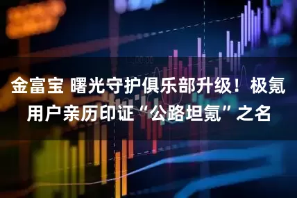 金富宝 曙光守护俱乐部升级！极氪用户亲历印证“公路坦氪”之名