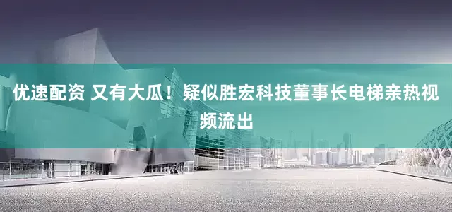 优速配资 又有大瓜！疑似胜宏科技董事长电梯亲热视频流出
