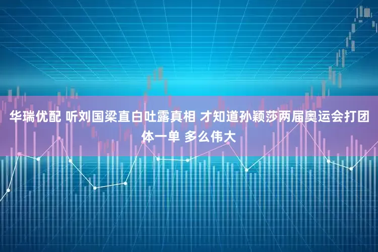 华瑞优配 听刘国梁直白吐露真相 才知道孙颖莎两届奥运会打团体一单 多么伟大