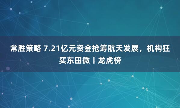常胜策略 7.21亿元资金抢筹航天发展，机构狂买东田微丨龙虎榜